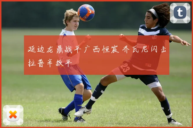 延边龙鼎战平广西恒宸 乔瓦尼闪击拉普辛扳平
