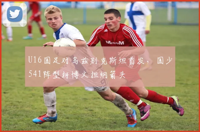 U16国足对乌兹别克斯坦首发，国少541阵型柯博文担纲箭头
